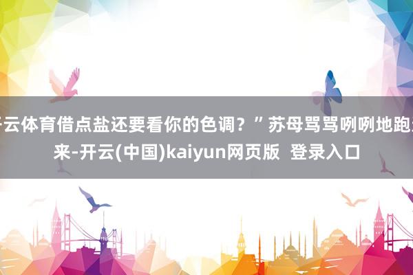 开云体育借点盐还要看你的色调？”苏母骂骂咧咧地跑进来-开云(中国)kaiyun网页版  登录入口