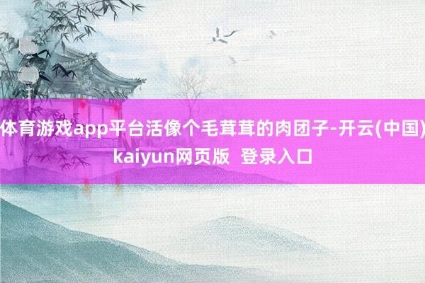 体育游戏app平台活像个毛茸茸的肉团子-开云(中国)kaiyun网页版  登录入口