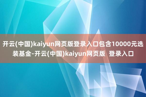 开云(中国)kaiyun网页版登录入口包含10000元选装基金-开云(中国)kaiyun网页版  登录入口