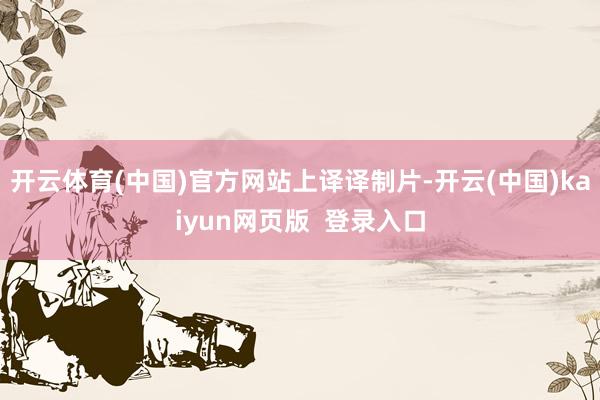 开云体育(中国)官方网站上译译制片-开云(中国)kaiyun网页版  登录入口