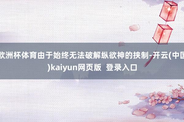 欧洲杯体育由于始终无法破解纵欲神的挟制-开云(中国)kaiyun网页版 登录入口