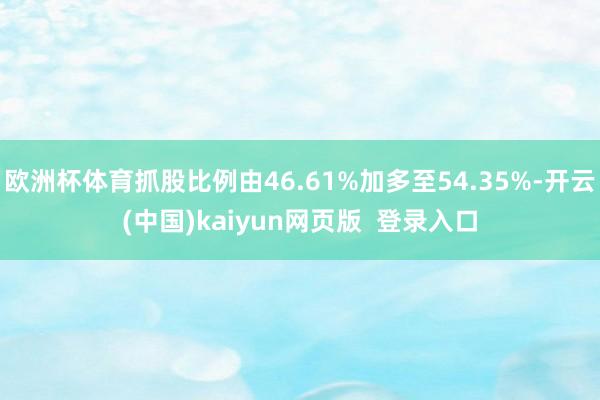 欧洲杯体育抓股比例由46.61%加多至54.35%-开云(中国)kaiyun网页版  登录入口
