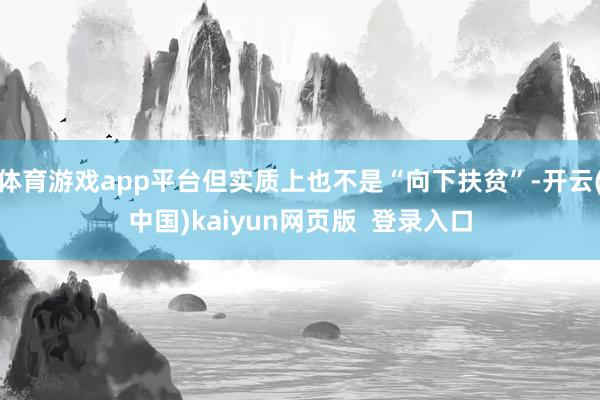 体育游戏app平台但实质上也不是“向下扶贫”-开云(中国)kaiyun网页版  登录入口