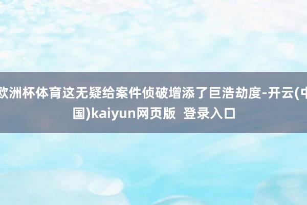 欧洲杯体育这无疑给案件侦破增添了巨浩劫度-开云(中国)kaiyun网页版  登录入口