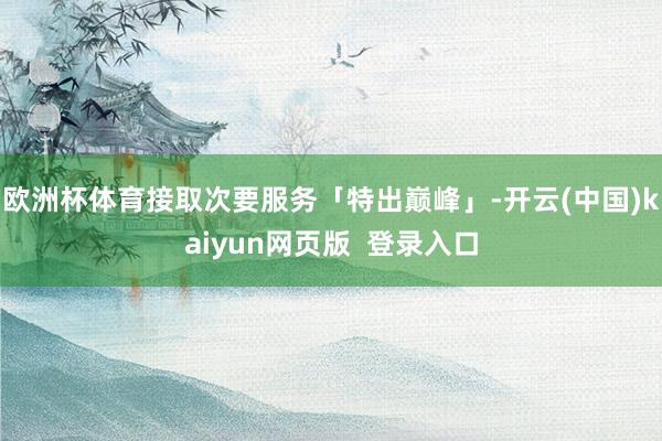 欧洲杯体育接取次要服务「特出巅峰」-开云(中国)kaiyun网页版  登录入口