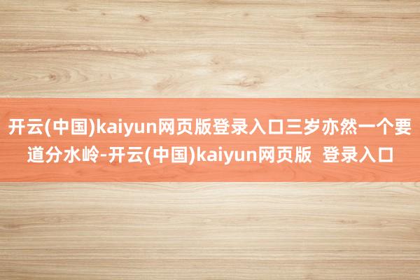 开云(中国)kaiyun网页版登录入口三岁亦然一个要道分水岭-开云(中国)kaiyun网页版  登录入口
