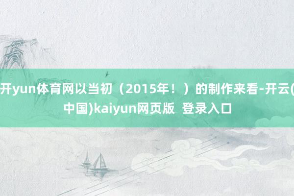 开yun体育网以当初（2015年！）的制作来看-开云(中国)kaiyun网页版  登录入口