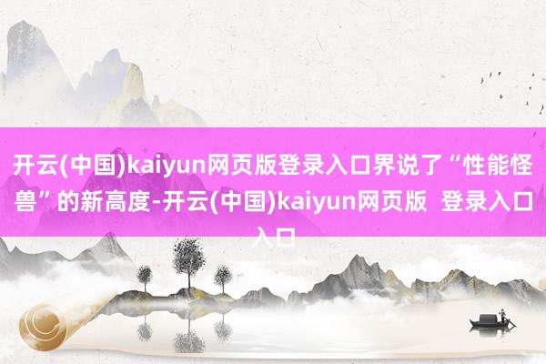 开云(中国)kaiyun网页版登录入口界说了“性能怪兽”的新高度-开云(中国)kaiyun网页版  登录入口