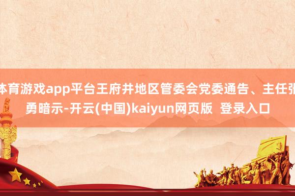 体育游戏app平台王府井地区管委会党委通告、主任张勇暗示-开云(中国)kaiyun网页版  登录入口