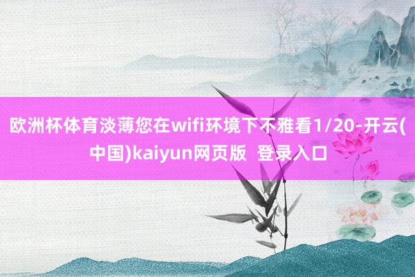 欧洲杯体育淡薄您在wifi环境下不雅看1/20-开云(中国)kaiyun网页版  登录入口