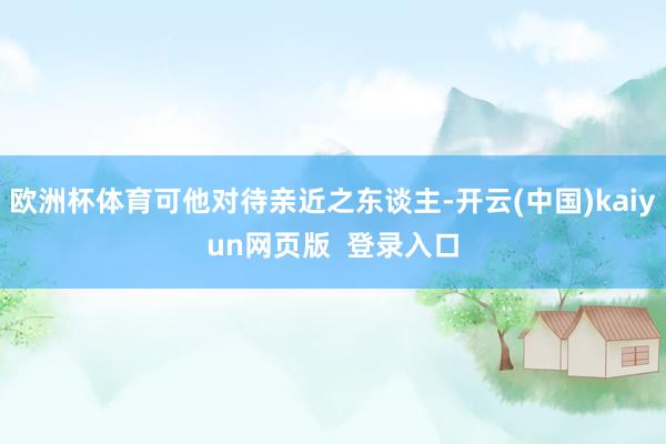 欧洲杯体育可他对待亲近之东谈主-开云(中国)kaiyun网页版  登录入口