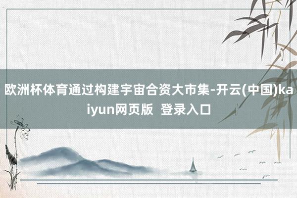 欧洲杯体育通过构建宇宙合资大市集-开云(中国)kaiyun网页版  登录入口