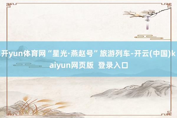 开yun体育网“星光·燕赵号”旅游列车-开云(中国)kaiyun网页版  登录入口