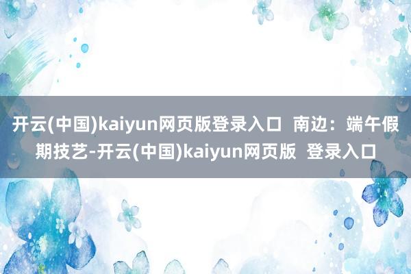 开云(中国)kaiyun网页版登录入口  南边：端午假期技艺-开云(中国)kaiyun网页版  登录入口