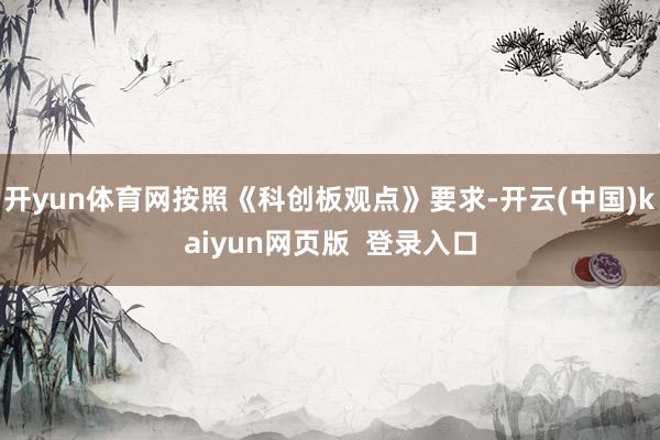开yun体育网按照《科创板观点》要求-开云(中国)kaiyun网页版  登录入口