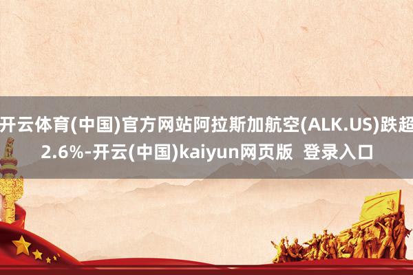 开云体育(中国)官方网站阿拉斯加航空(ALK.US)跌超2.6%-开云(中国)kaiyun网页版  登录入口