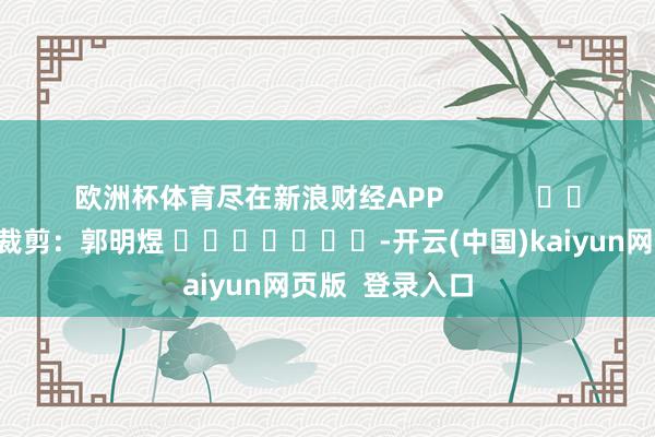 欧洲杯体育尽在新浪财经APP            						职守裁剪：郭明煜 							-开云(中国)kaiyun网页版  登录入口