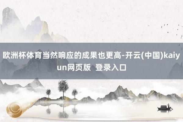 欧洲杯体育当然响应的成果也更高-开云(中国)kaiyun网页版  登录入口