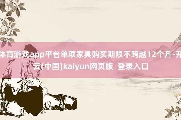 体育游戏app平台单项家具购买期限不跨越12个月-开云(中国)kaiyun网页版  登录入口