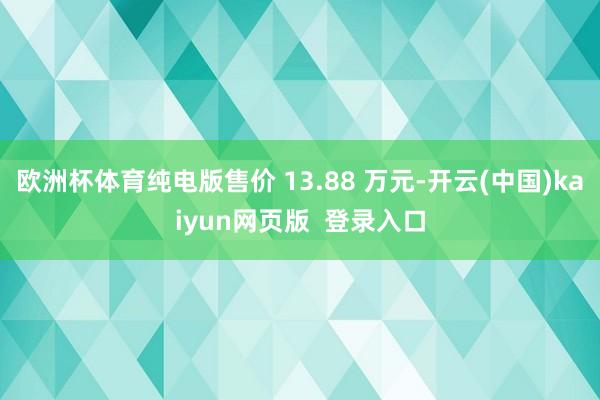 欧洲杯体育纯电版售价 13.88 万元-开云(中国)kaiyun网页版  登录入口