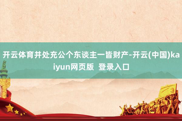 开云体育并处充公个东谈主一皆财产-开云(中国)kaiyun网页版  登录入口