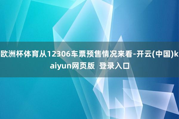 欧洲杯体育从12306车票预售情况来看-开云(中国)kaiyun网页版  登录入口