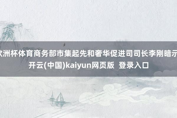 欧洲杯体育商务部市集起先和奢华促进司司长李刚暗示-开云(中国)kaiyun网页版  登录入口