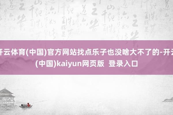 开云体育(中国)官方网站找点乐子也没啥大不了的-开云(中国)kaiyun网页版  登录入口