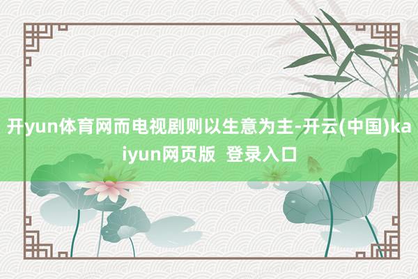 开yun体育网而电视剧则以生意为主-开云(中国)kaiyun网页版  登录入口