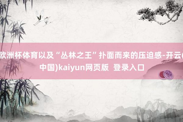欧洲杯体育以及“丛林之王”扑面而来的压迫感-开云(中国)kaiyun网页版  登录入口