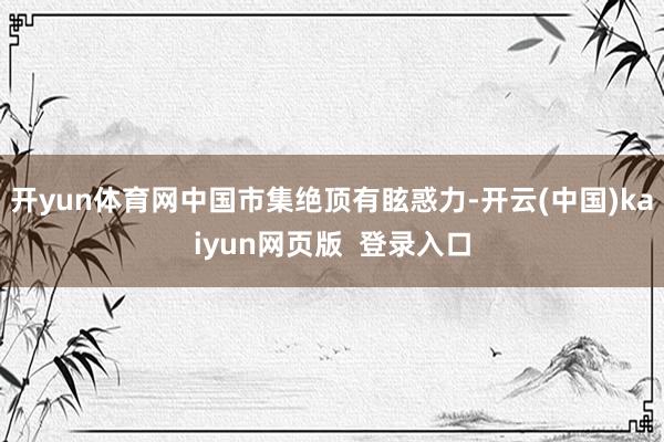 开yun体育网中国市集绝顶有眩惑力-开云(中国)kaiyun网页版  登录入口