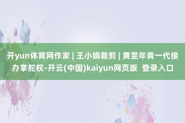 开yun体育网作家 | 王小娟裁剪 | 黄昱年青一代接办掌舵权-开云(中国)kaiyun网页版  登录入口