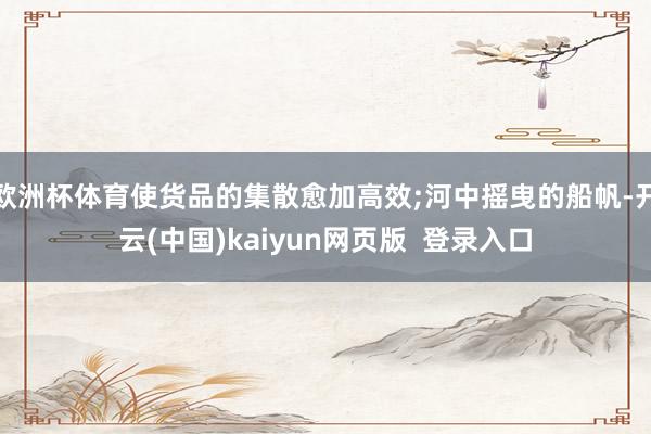 欧洲杯体育使货品的集散愈加高效;河中摇曳的船帆-开云(中国)kaiyun网页版  登录入口