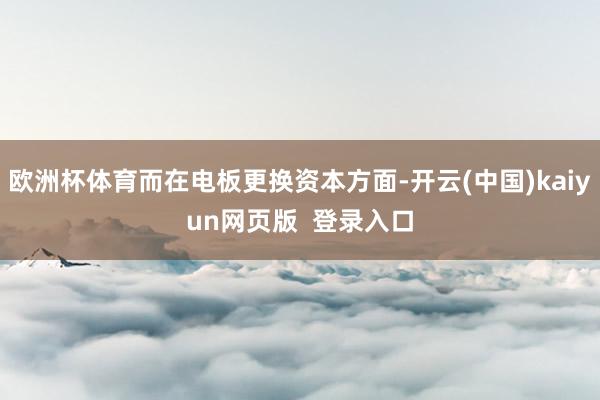 欧洲杯体育而在电板更换资本方面-开云(中国)kaiyun网页版  登录入口