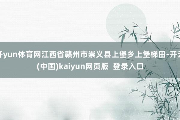 开yun体育网江西省赣州市崇义县上堡乡上堡梯田-开云(中国)kaiyun网页版  登录入口