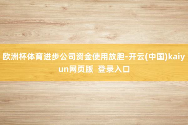 欧洲杯体育进步公司资金使用放胆-开云(中国)kaiyun网页版  登录入口