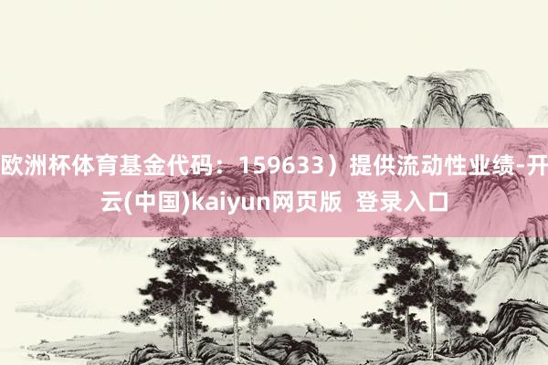 欧洲杯体育基金代码：159633）提供流动性业绩-开云(中国)kaiyun网页版  登录入口