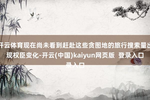 开云体育现在尚未看到赶赴这些贪图地的旅行搜索量出现权臣变化-开云(中国)kaiyun网页版  登录入口