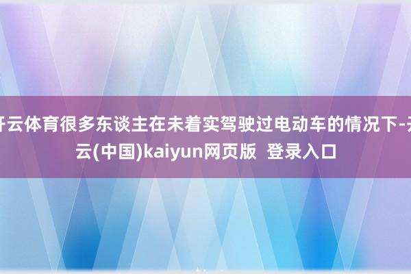 开云体育很多东谈主在未着实驾驶过电动车的情况下-开云(中国)kaiyun网页版  登录入口