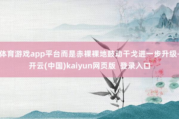 体育游戏app平台而是赤裸裸地鼓动干戈进一步升级-开云(中国)kaiyun网页版  登录入口