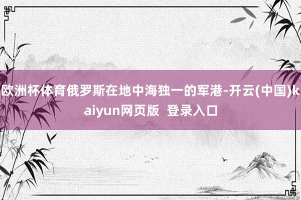 欧洲杯体育俄罗斯在地中海独一的军港-开云(中国)kaiyun网页版  登录入口