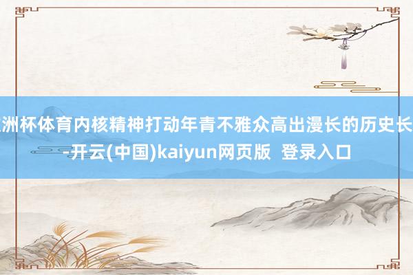 欧洲杯体育内核精神打动年青不雅众高出漫长的历史长河-开云(中国)kaiyun网页版  登录入口