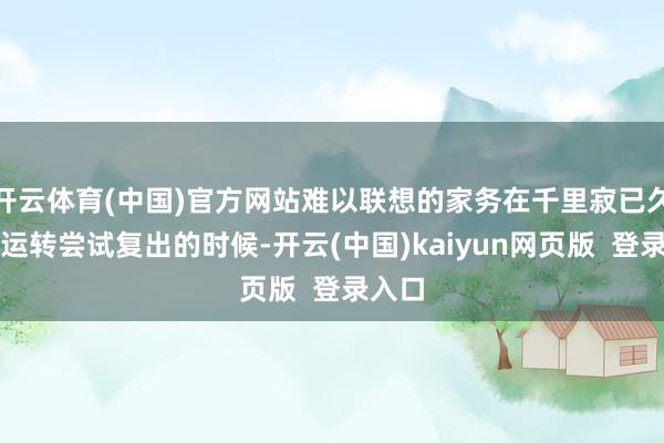 开云体育(中国)官方网站难以联想的家务在千里寂已久终于运转尝试复出的时候-开云(中国)kaiyun网页版  登录入口