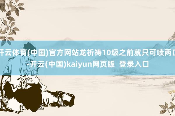 开云体育(中国)官方网站龙祈祷10级之前就只可喷两口-开云(中国)kaiyun网页版  登录入口