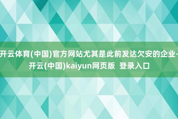 开云体育(中国)官方网站尤其是此前发达欠安的企业-开云(中国)kaiyun网页版  登录入口