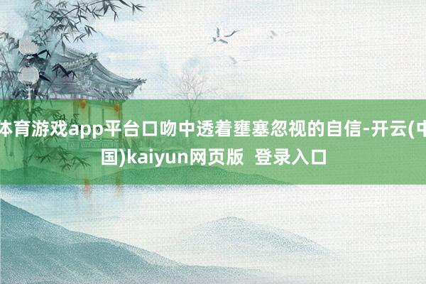 体育游戏app平台口吻中透着壅塞忽视的自信-开云(中国)kaiyun网页版  登录入口