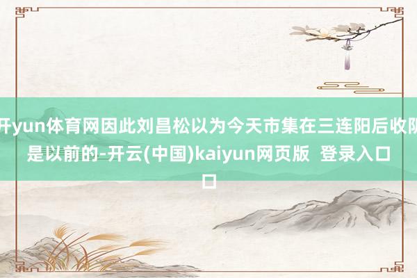 开yun体育网因此刘昌松以为今天市集在三连阳后收阴是以前的-开云(中国)kaiyun网页版  登录入口
