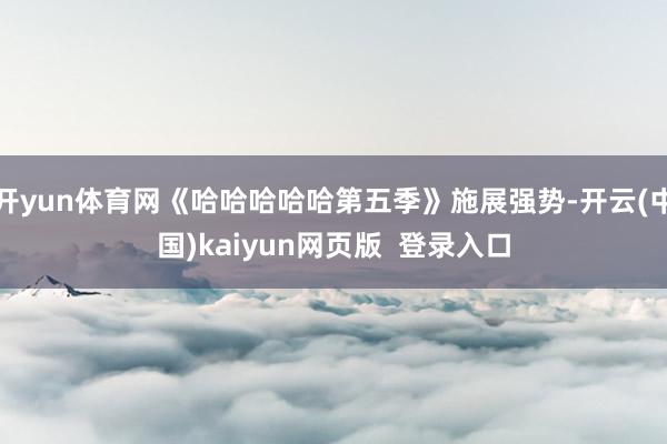 开yun体育网《哈哈哈哈哈第五季》施展强势-开云(中国)kaiyun网页版  登录入口