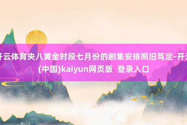开云体育央八黄金时段七月份的剧集安排照旧笃定-开云(中国)kaiyun网页版  登录入口
