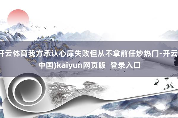 开云体育我方承认心扉失败但从不拿前任炒热门-开云(中国)kaiyun网页版  登录入口
